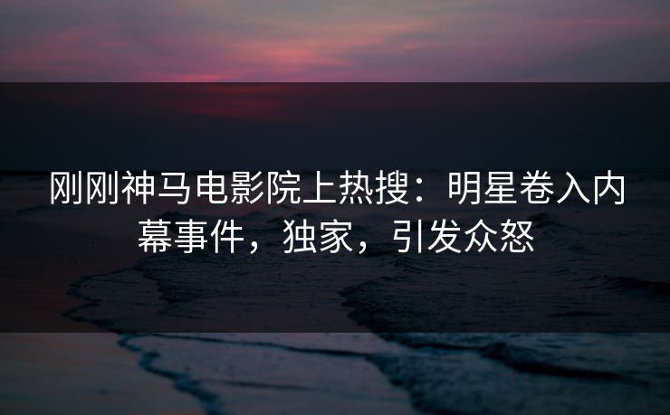 刚刚神马电影院上热搜：明星卷入内幕事件，独家，引发众怒
