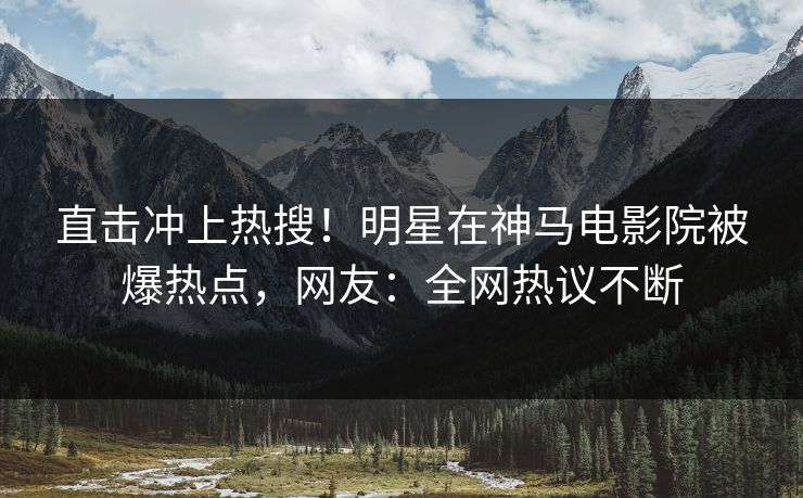 直击冲上热搜！明星在神马电影院被爆热点，网友：全网热议不断
