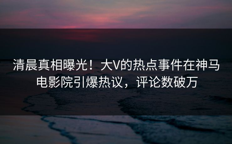 清晨真相曝光！大V的热点事件在神马电影院引爆热议，评论数破万