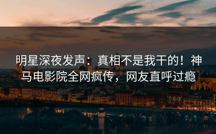 明星深夜发声：真相不是我干的！神马电影院全网疯传，网友直呼过瘾