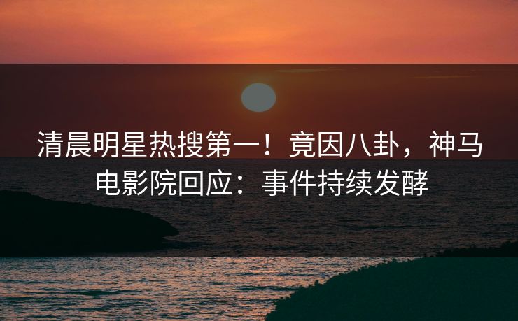 清晨明星热搜第一！竟因八卦，神马电影院回应：事件持续发酵