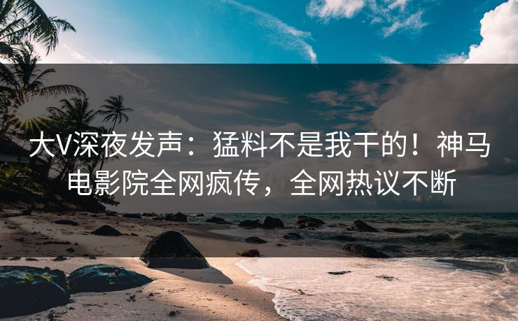 大V深夜发声：猛料不是我干的！神马电影院全网疯传，全网热议不断