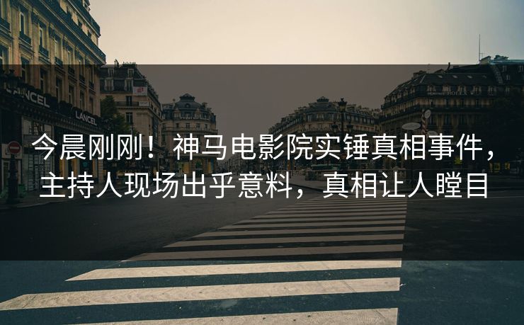 今晨刚刚！神马电影院实锤真相事件，主持人现场出乎意料，真相让人瞠目