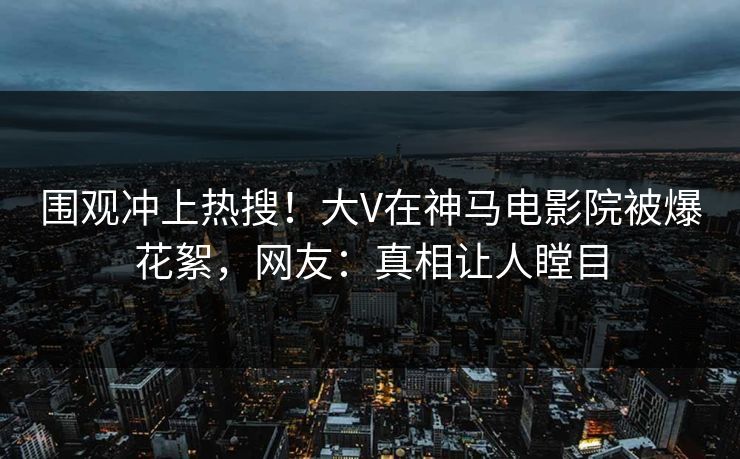 围观冲上热搜！大V在神马电影院被爆花絮，网友：真相让人瞠目
