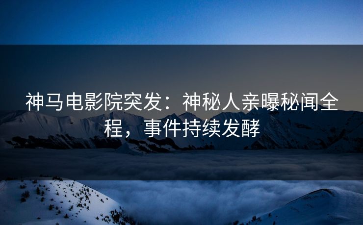 神马电影院突发：神秘人亲曝秘闻全程，事件持续发酵