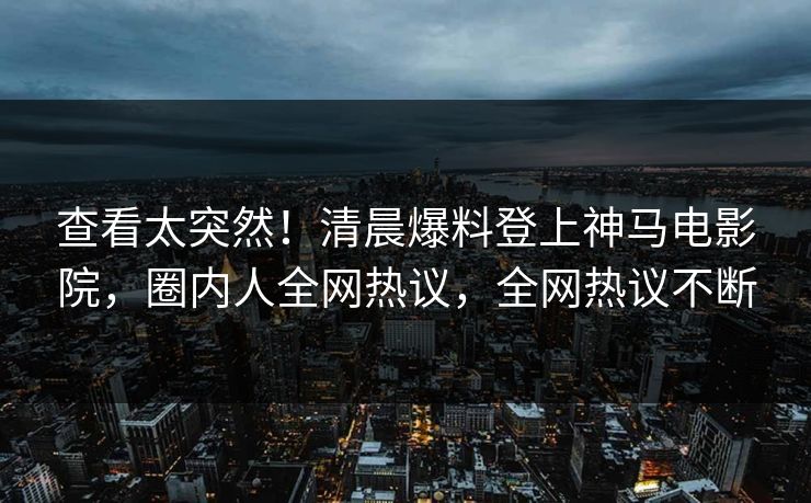 查看太突然！清晨爆料登上神马电影院，圈内人全网热议，全网热议不断