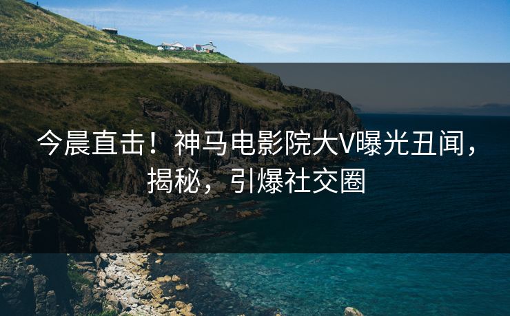 今晨直击！神马电影院大V曝光丑闻，揭秘，引爆社交圈
