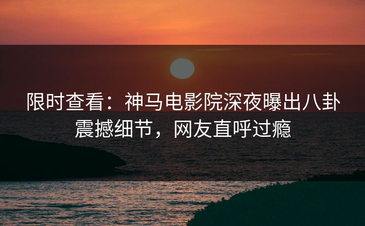 限时查看：神马电影院深夜曝出八卦震撼细节，网友直呼过瘾