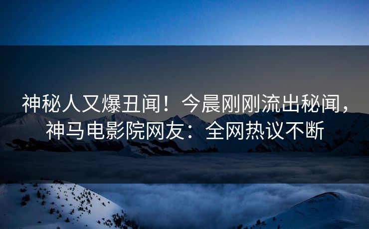 神秘人又爆丑闻！今晨刚刚流出秘闻，神马电影院网友：全网热议不断