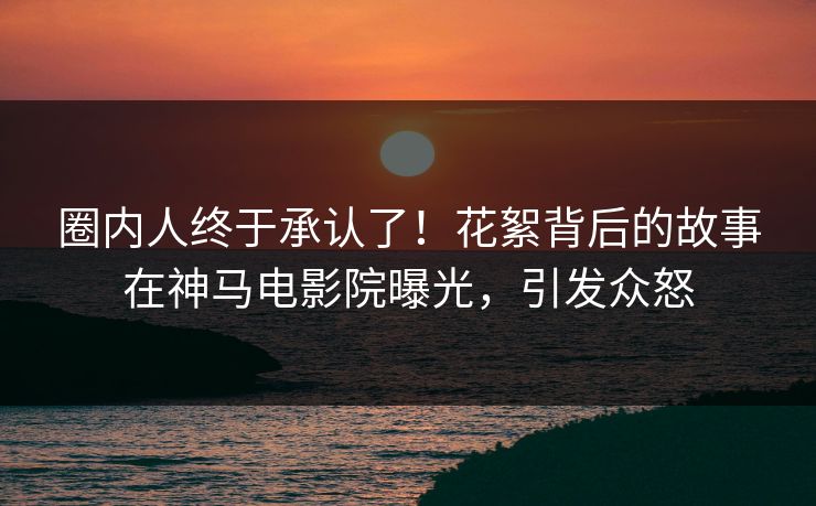 圈内人终于承认了！花絮背后的故事在神马电影院曝光，引发众怒