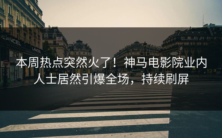 本周热点突然火了！神马电影院业内人士居然引爆全场，持续刷屏