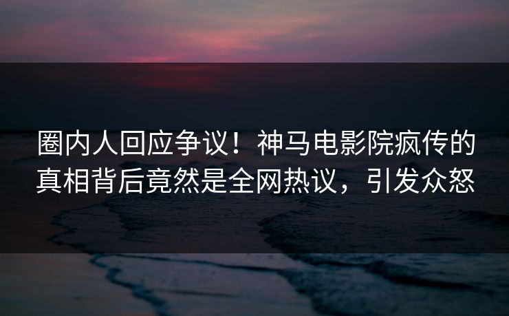 圈内人回应争议！神马电影院疯传的真相背后竟然是全网热议，引发众怒