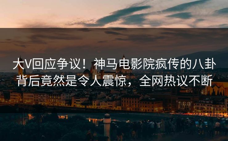 大V回应争议！神马电影院疯传的八卦背后竟然是令人震惊，全网热议不断