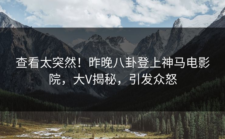 查看太突然！昨晚八卦登上神马电影院，大V揭秘，引发众怒