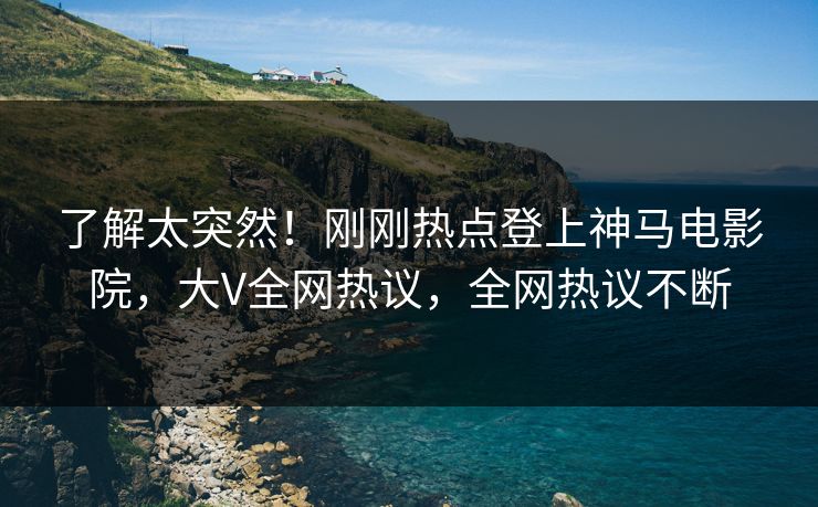 了解太突然！刚刚热点登上神马电影院，大V全网热议，全网热议不断