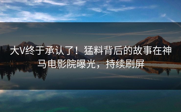 大V终于承认了！猛料背后的故事在神马电影院曝光，持续刷屏
