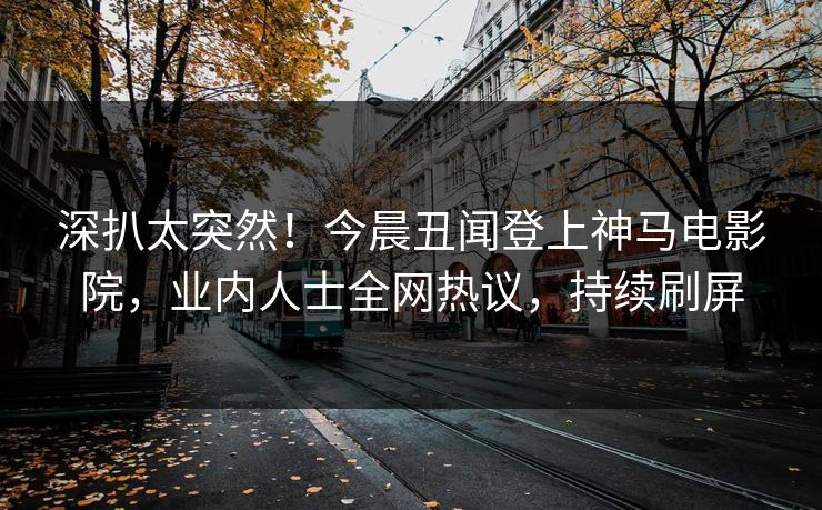 深扒太突然！今晨丑闻登上神马电影院，业内人士全网热议，持续刷屏