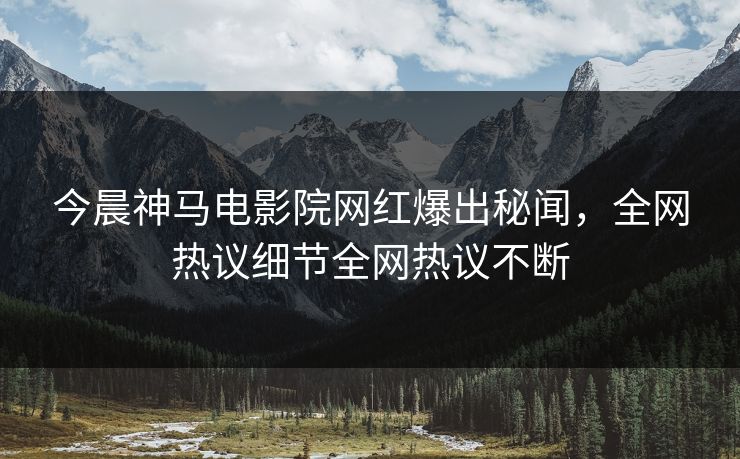 今晨神马电影院网红爆出秘闻，全网热议细节全网热议不断