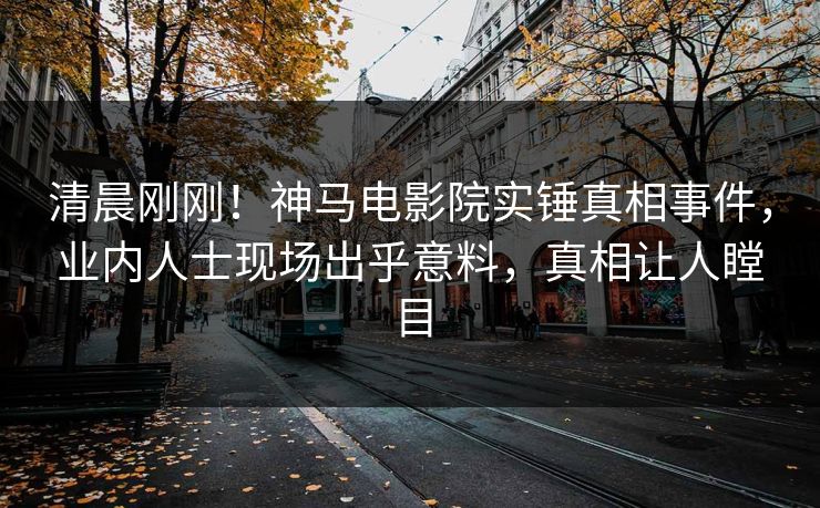 清晨刚刚！神马电影院实锤真相事件，业内人士现场出乎意料，真相让人瞠目