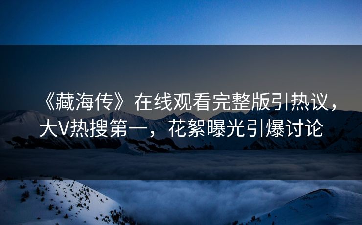 《藏海传》在线观看完整版引热议，大V热搜第一，花絮曝光引爆讨论