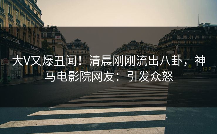 大V又爆丑闻！清晨刚刚流出八卦，神马电影院网友：引发众怒
