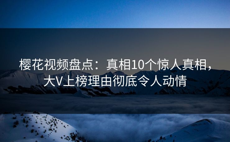 樱花视频盘点：真相10个惊人真相，大V上榜理由彻底令人动情