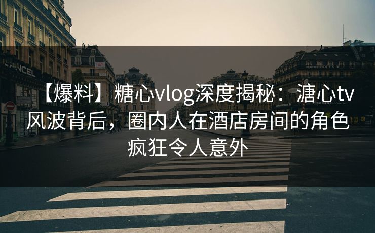【爆料】糖心vlog深度揭秘：溏心tv风波背后，圈内人在酒店房间的角色疯狂令人意外