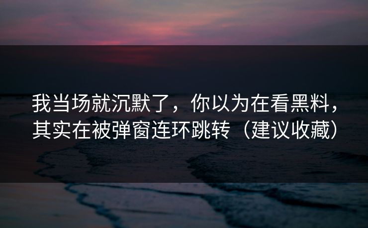 我当场就沉默了，你以为在看黑料，其实在被弹窗连环跳转（建议收藏）