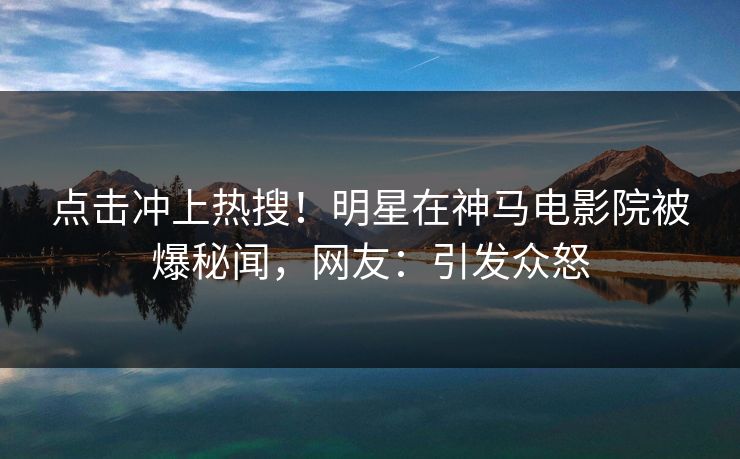 点击冲上热搜！明星在神马电影院被爆秘闻，网友：引发众怒