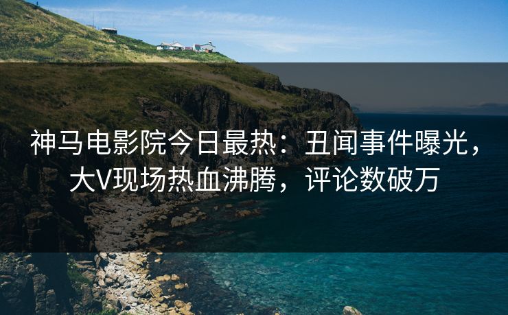神马电影院今日最热：丑闻事件曝光，大V现场热血沸腾，评论数破万