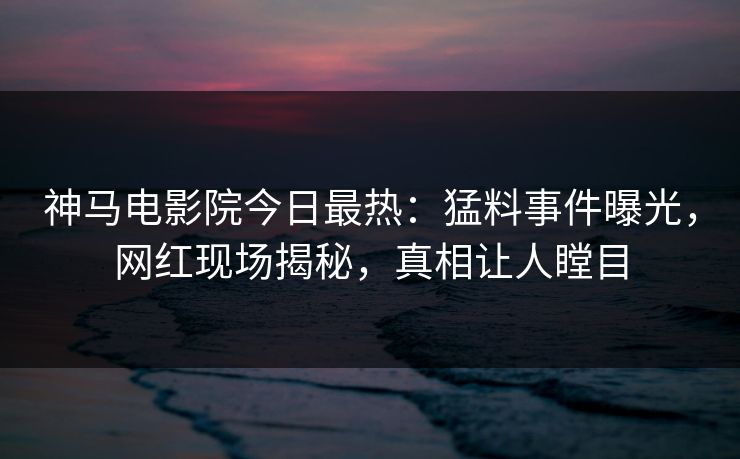 神马电影院今日最热：猛料事件曝光，网红现场揭秘，真相让人瞠目