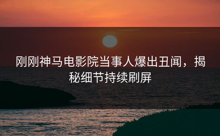 刚刚神马电影院当事人爆出丑闻，揭秘细节持续刷屏