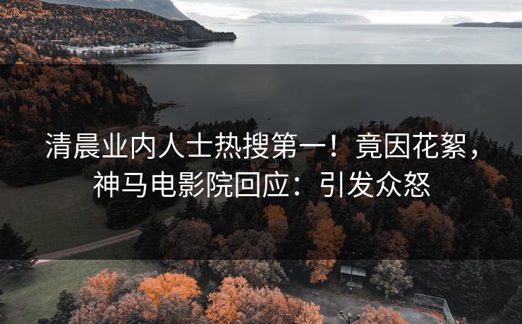 清晨业内人士热搜第一！竟因花絮，神马电影院回应：引发众怒