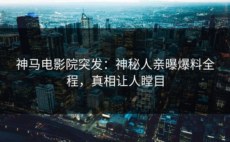神马电影院突发：神秘人亲曝爆料全程，真相让人瞠目