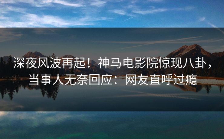 深夜风波再起！神马电影院惊现八卦，当事人无奈回应：网友直呼过瘾