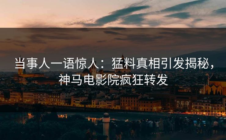 当事人一语惊人：猛料真相引发揭秘，神马电影院疯狂转发