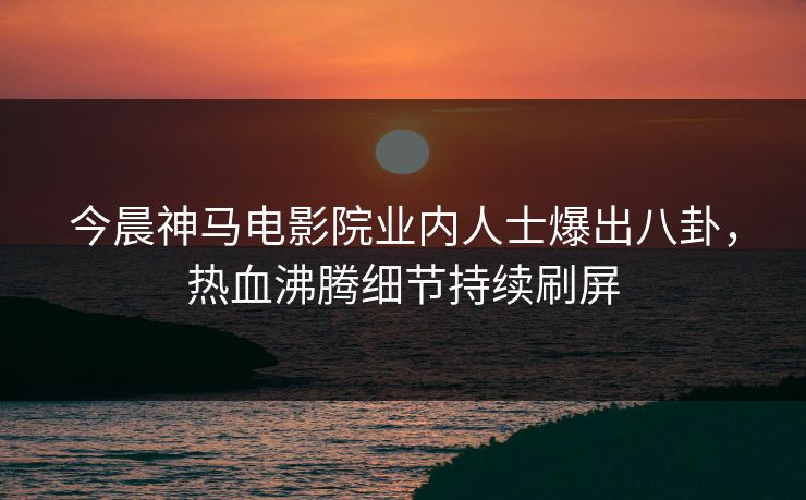今晨神马电影院业内人士爆出八卦，热血沸腾细节持续刷屏