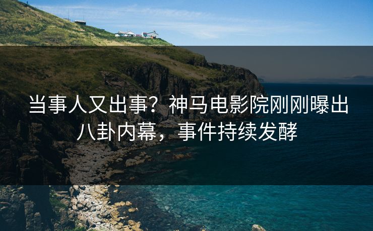 当事人又出事？神马电影院刚刚曝出八卦内幕，事件持续发酵