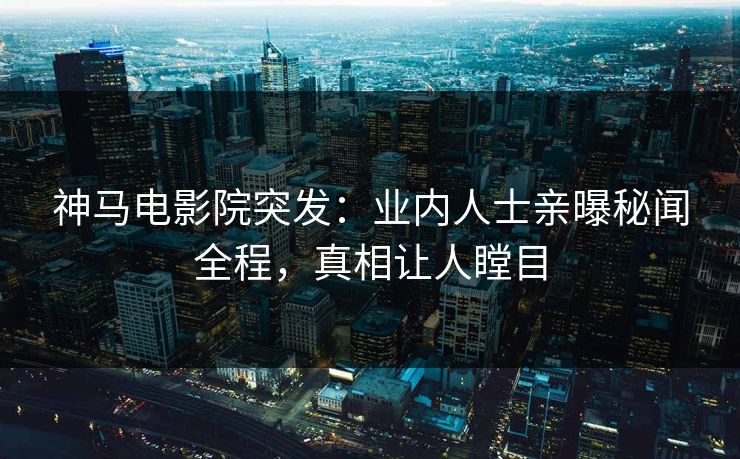 神马电影院突发：业内人士亲曝秘闻全程，真相让人瞠目