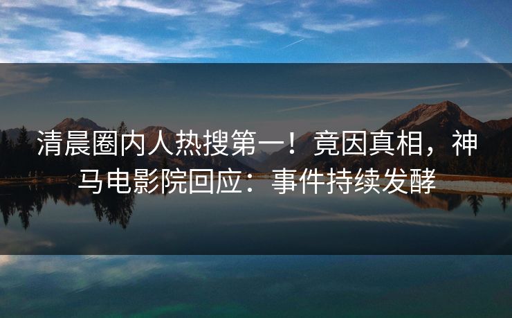 清晨圈内人热搜第一！竟因真相，神马电影院回应：事件持续发酵