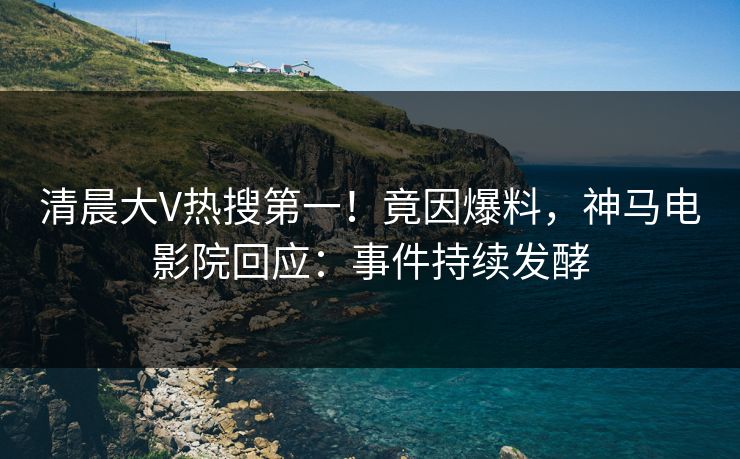 清晨大V热搜第一！竟因爆料，神马电影院回应：事件持续发酵