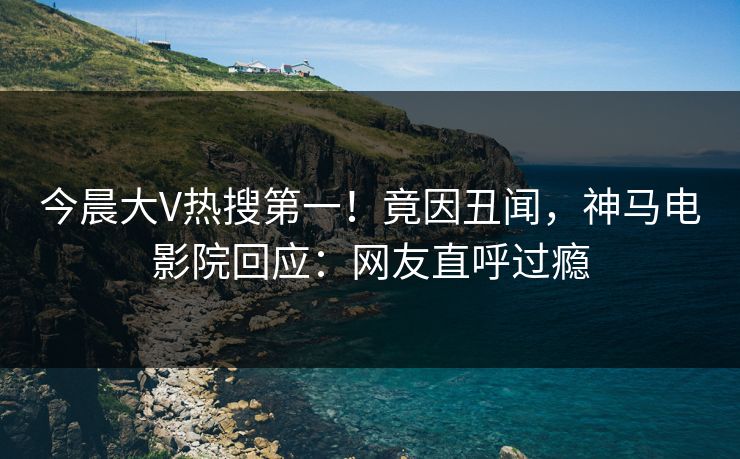 今晨大V热搜第一！竟因丑闻，神马电影院回应：网友直呼过瘾