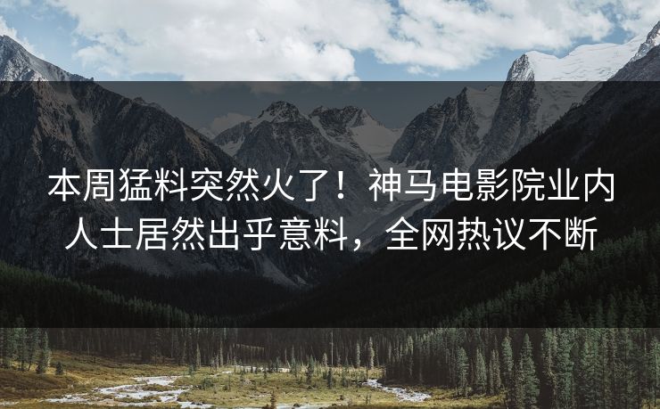 本周猛料突然火了！神马电影院业内人士居然出乎意料，全网热议不断