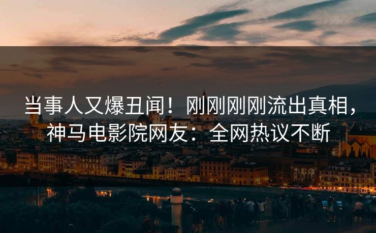当事人又爆丑闻！刚刚刚刚流出真相，神马电影院网友：全网热议不断