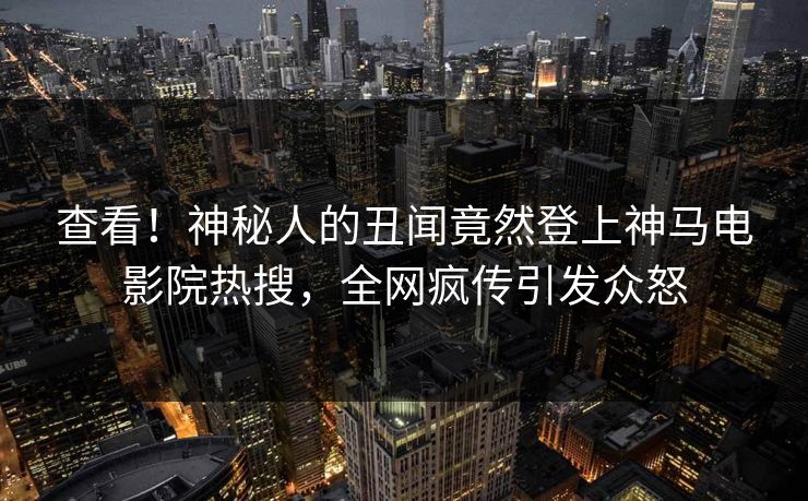 查看！神秘人的丑闻竟然登上神马电影院热搜，全网疯传引发众怒