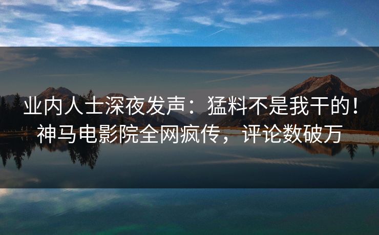 业内人士深夜发声：猛料不是我干的！神马电影院全网疯传，评论数破万