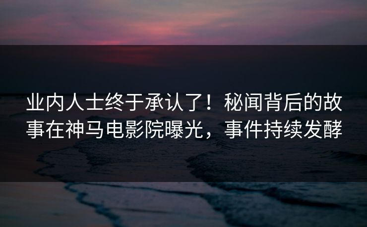 业内人士终于承认了！秘闻背后的故事在神马电影院曝光，事件持续发酵