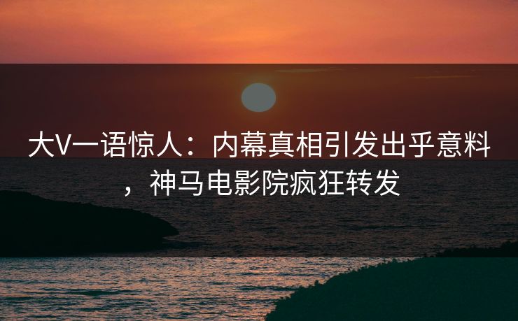 大V一语惊人：内幕真相引发出乎意料，神马电影院疯狂转发