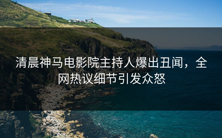 清晨神马电影院主持人爆出丑闻，全网热议细节引发众怒