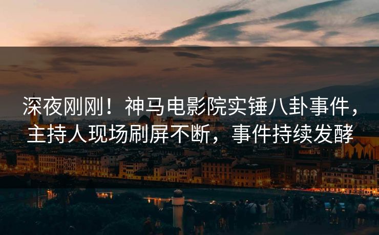 深夜刚刚！神马电影院实锤八卦事件，主持人现场刷屏不断，事件持续发酵